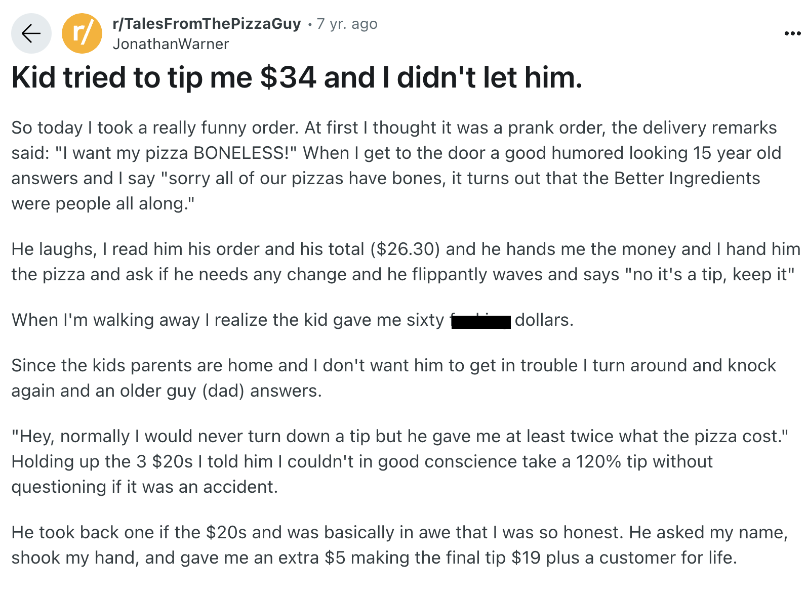 document - r rTalesFromThePizzaGuy 7 yr. ago JonathanWarner Kid tried to tip me $34 and I didn't let him. So today I took a really funny order. At first I thought it was a prank order, the delivery remarks said "I want my pizza Boneless!" When I get to th